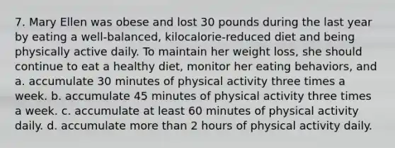 7. Mary Ellen was obese and lost 30 pounds during the last year by eating a well-balanced, kilocalorie-reduced diet and being physically active daily. To maintain her weight loss, she should continue to eat a healthy diet, monitor her eating behaviors, and a. accumulate 30 minutes of physical activity three times a week. b. accumulate 45 minutes of physical activity three times a week. c. accumulate at least 60 minutes of physical activity daily. d. accumulate more than 2 hours of physical activity daily.