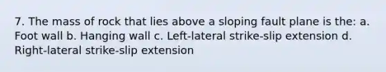 7. The mass of rock that lies above a sloping fault plane is the: a. Foot wall b. Hanging wall c. Left-lateral strike-slip extension d. Right-lateral strike-slip extension