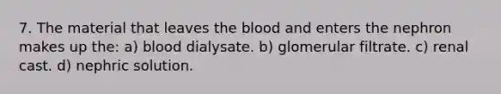 7. The material that leaves the blood and enters the nephron makes up the: a) blood dialysate. b) glomerular filtrate. c) renal cast. d) nephric solution.