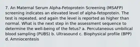 7. An Maternal Serum Alpha-Fetoprotein Screening (MSAFP) screening indicates an elevated level of alpha-fetoprotein. The test is repeated, and again the level is reported as higher than normal. What is the next step in the assessment sequence to determine the well-being of the fetus? a. Percutaneous umbilical blood sampling (PUBS) b. Ultrasound c. Biophysical profile (BPP) d. Amniocentesis