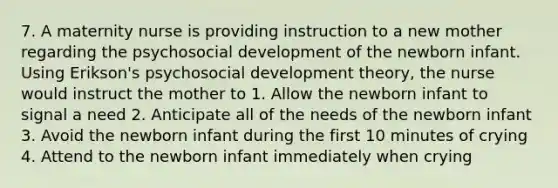 7. A maternity nurse is providing instruction to a new mother regarding the psychosocial development of the newborn infant. Using Erikson's psychosocial development theory, the nurse would instruct the mother to 1. Allow the newborn infant to signal a need 2. Anticipate all of the needs of the newborn infant 3. Avoid the newborn infant during the first 10 minutes of crying 4. Attend to the newborn infant immediately when crying