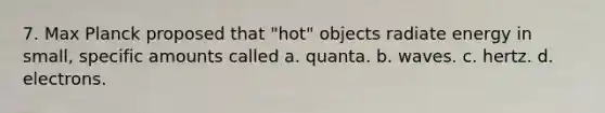 7. Max Planck proposed that "hot" objects radiate energy in small, specific amounts called a. quanta. b. waves. c. hertz. d. electrons.