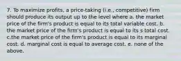 7. To maximize profits, a price-taking (i.e., competitive) firm should produce its output up to the level where a. the market price of the firm's product is equal to its total variable cost. b. the market price of the firm's product is equal to its s total cost. c.the market price of the firm's product is equal to its marginal cost. d. marginal cost is equal to average cost. e. none of the above.