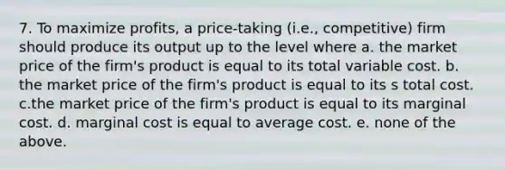 7. To maximize profits, a price-taking (i.e., competitive) firm should produce its output up to the level where a. the market price of the firm's product is equal to its total variable cost. b. the market price of the firm's product is equal to its s total cost. c.the market price of the firm's product is equal to its marginal cost. d. marginal cost is equal to average cost. e. none of the above.