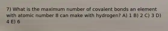 7) What is the maximum number of <a href='https://www.questionai.com/knowledge/kWply8IKUM-covalent-bonds' class='anchor-knowledge'>covalent bonds</a> an element with atomic number 8 can make with hydrogen? A) 1 B) 2 C) 3 D) 4 E) 6