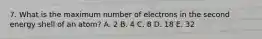 7. What is the maximum number of electrons in the second energy shell of an atom? A. 2 B. 4 C. 8 D. 18 E. 32