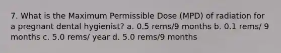 7. What is the Maximum Permissible Dose (MPD) of radiation for a pregnant dental hygienist? a. 0.5 rems/9 months b. 0.1 rems/ 9 months c. 5.0 rems/ year d. 5.0 rems/9 months