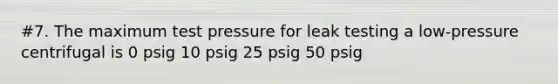 #7. The maximum test pressure for leak testing a low-pressure centrifugal is 0 psig 10 psig 25 psig 50 psig