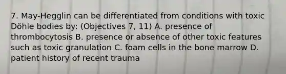 7. May-Hegglin can be differentiated from conditions with toxic Döhle bodies by: (Objectives 7, 11) A. presence of thrombocytosis B. presence or absence of other toxic features such as toxic granulation C. foam cells in the bone marrow D. patient history of recent trauma