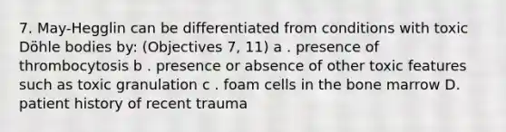 7. May-Hegglin can be differentiated from conditions with toxic Döhle bodies by: (Objectives 7, 11) a . presence of thrombocytosis b . presence or absence of other toxic features such as toxic granulation c . foam cells in the bone marrow D. patient history of recent trauma