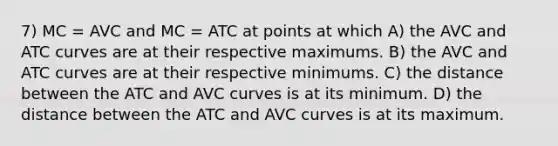 7) MC = AVC and MC = ATC at points at which A) the AVC and ATC curves are at their respective maximums. B) the AVC and ATC curves are at their respective minimums. C) the distance between the ATC and AVC curves is at its minimum. D) the distance between the ATC and AVC curves is at its maximum.