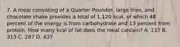 7. A meal consisting of a Quarter Pounder, large fries, and chocolate shake provides a total of 1,120 kcal, of which 48 percent of the energy is from carbohydrate and 13 percent from protein. How many kcal of fat does the meal contain? A. 137 B. 313 C. 287 D. 437