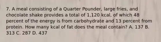 7. A meal consisting of a Quarter Pounder, large fries, and chocolate shake provides a total of 1,120 kcal, of which 48 percent of the energy is from carbohydrate and 13 percent from protein. How many kcal of fat does the meal contain? A. 137 B. 313 C. 287 D. 437