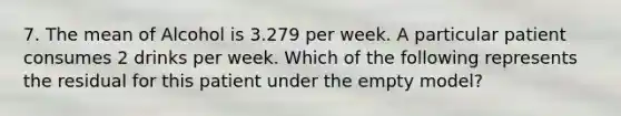 7. The mean of Alcohol is 3.279 per week. A particular patient consumes 2 drinks per week. Which of the following represents the residual for this patient under the empty model?