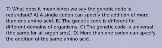 7) What does it mean when we say the genetic code is redundant? A) A single codon can specify the addition of more than one amino acid. B) The genetic code is different for different domains of organisms. C) The genetic code is universal (the same for all organisms). D) More than one codon can specify the addition of the same amino acid.