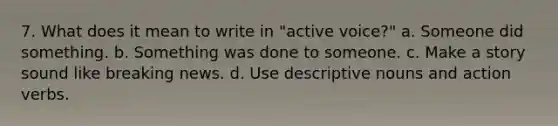 7. What does it mean to write in "active voice?" a. Someone did something. b. Something was done to someone. c. Make a story sound like breaking news. d. Use descriptive nouns and action verbs.