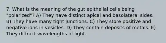 7. What is the meaning of the gut epithelial cells being "polarized"? A) They have distinct apical and basolateral sides. B) They have many tight junctions. C) They store positive and negative ions in vesicles. D) They contain deposits of metals. E) They diffract wavelengths of light.