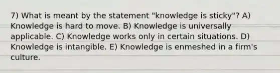 7) What is meant by the statement "knowledge is sticky"? A) Knowledge is hard to move. B) Knowledge is universally applicable. C) Knowledge works only in certain situations. D) Knowledge is intangible. E) Knowledge is enmeshed in a firm's culture.