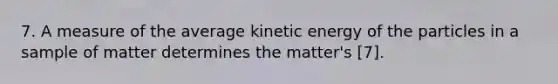 7. A measure of the average kinetic energy of the particles in a sample of matter determines the matter's [7].