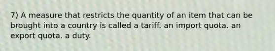 7) A measure that restricts the quantity of an item that can be brought into a country is called a tariff. an import quota. an export quota. a duty.