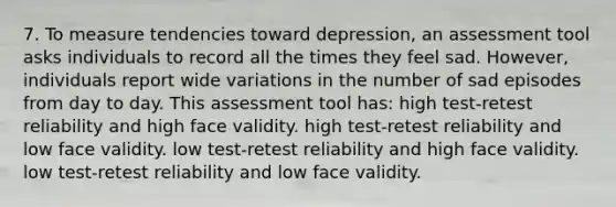 7. To measure tendencies toward depression, an assessment tool asks individuals to record all the times they feel sad. However, individuals report wide variations in the number of sad episodes from day to day. This assessment tool has: high test-retest reliability and high face validity. high test-retest reliability and low face validity. low test-retest reliability and high face validity. low test-retest reliability and low face validity.