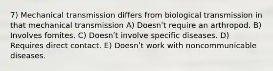 7) Mechanical transmission differs from biological transmission in that mechanical transmission A) Doesnʹt require an arthropod. B) Involves fomites. C) Doesnʹt involve specific diseases. D) Requires direct contact. E) Doesnʹt work with noncommunicable diseases.