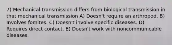 7) Mechanical transmission differs from biological transmission in that mechanical transmission A) Doesn't require an arthropod. B) Involves fomites. C) Doesn't involve specific diseases. D) Requires direct contact. E) Doesn't work with noncommunicable diseases.