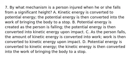 7. By what mechanism is a person injured when he or she falls from a significant height? A. Kinetic energy is converted to potential energy; the potential energy is then converted into the work of bringing the body to a stop. B. Potential energy is created as the person is falling; the potential energy is then converted into kinetic energy upon impact. C. As the person falls, the amount of kinetic energy is converted into work; work is then converted to kinetic energy upon impact. D. Potential energy is converted to kinetic energy; the kinetic energy is then converted into the work of bringing the body to a stop.