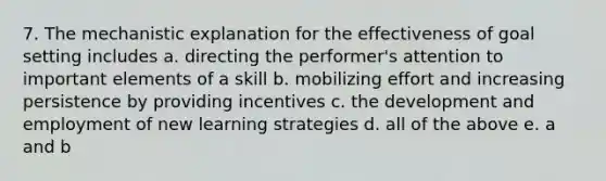 7. The mechanistic explanation for the effectiveness of goal setting includes a. directing the performer's attention to important elements of a skill b. mobilizing effort and increasing persistence by providing incentives c. the development and employment of new learning strategies d. all of the above e. a and b