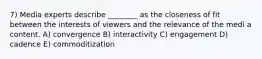 7) Media experts describe ________ as the closeness of fit between the interests of viewers and the relevance of the medi a content. A) convergence B) interactivity C) engagement D) cadence E) commoditization