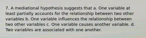 7. A mediational hypothesis suggests that a. One variable at least partially accounts for the relationship between two other variables b. One variable influences the relationship between two other variables c. One variable causes another variable. d. Two variables are associated with one another.