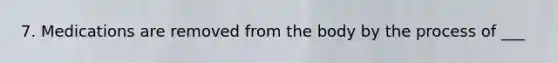 7. Medications are removed from the body by the process of ___