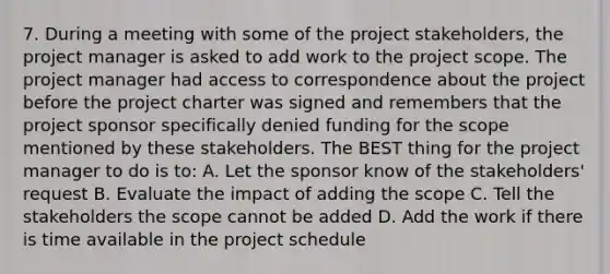 7. During a meeting with some of the project stakeholders, the project manager is asked to add work to the project scope. The project manager had access to correspondence about the project before the project charter was signed and remembers that the project sponsor specifically denied funding for the scope mentioned by these stakeholders. The BEST thing for the project manager to do is to: A. Let the sponsor know of the stakeholders' request B. Evaluate the impact of adding the scope C. Tell the stakeholders the scope cannot be added D. Add the work if there is time available in the project schedule