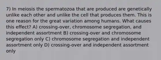 7) In meiosis the spermatozoa that are produced are genetically unlike each other and unlike the cell that produces them. This is one reason for the great variation among humans. What causes this effect? A) crossing-over, chromosome segregation, and independent assortment B) crossing-over and chromosome segregation only C) chromosome segregation and independent assortment only D) crossing-over and independent assortment only