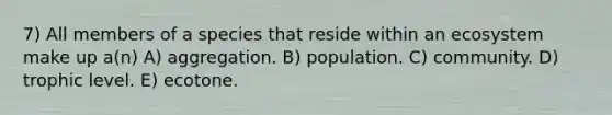 7) All members of a species that reside within an ecosystem make up a(n) A) aggregation. B) population. C) community. D) trophic level. E) ecotone.