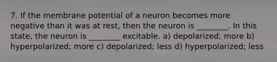 7. If the membrane potential of a neuron becomes more negative than it was at rest, then the neuron is ________. In this state, the neuron is ________ excitable. a) depolarized; more b) hyperpolarized; more c) depolarized; less d) hyperpolarized; less