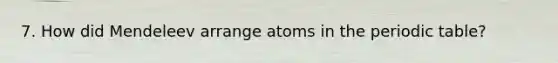 7. How did Mendeleev arrange atoms in the periodic table?