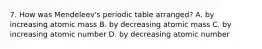 7. How was Mendeleev's periodic table arranged? A. by increasing atomic mass B. by decreasing atomic mass C. by increasing atomic number D. by decreasing atomic number