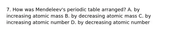 7. How was Mendeleev's periodic table arranged? A. by increasing atomic mass B. by decreasing atomic mass C. by increasing atomic number D. by decreasing atomic number