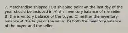 7. ​Merchandise shipped FOB shipping point on the last day of the year should be included in A) the inventory balance of the seller. B) the inventory balance of the buyer. C) neither the inventory balance of the buyer or the seller. D) both the inventory balance of the buyer and the seller.