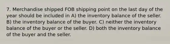 7. ​Merchandise shipped FOB shipping point on the last day of the year should be included in A) the inventory balance of the seller. B) the inventory balance of the buyer. C) neither the inventory balance of the buyer or the seller. D) both the inventory balance of the buyer and the seller.