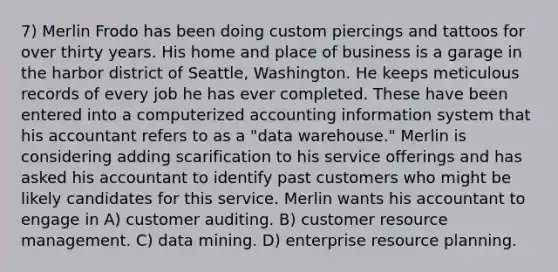 7) Merlin Frodo has been doing custom piercings and tattoos for over thirty years. His home and place of business is a garage in the harbor district of Seattle, Washington. He keeps meticulous records of every job he has ever completed. These have been entered into a computerized accounting information system that his accountant refers to as a "data warehouse." Merlin is considering adding scarification to his service offerings and has asked his accountant to identify past customers who might be likely candidates for this service. Merlin wants his accountant to engage in A) customer auditing. B) customer resource management. C) data mining. D) enterprise resource planning.