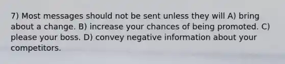 7) Most messages should not be sent unless they will A) bring about a change. B) increase your chances of being promoted. C) please your boss. D) convey negative information about your competitors.