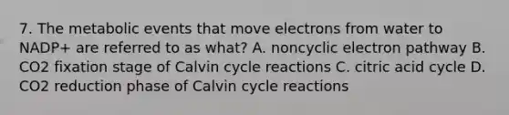 7. The metabolic events that move electrons from water to NADP+ are referred to as what? A. noncyclic electron pathway B. CO2 fixation stage of Calvin cycle reactions C. citric acid cycle D. CO2 reduction phase of Calvin cycle reactions