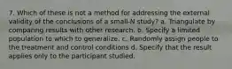 7. Which of these is not a method for addressing the external validity of the conclusions of a small-N study? a. Triangulate by comparing results with other research. b. Specify a limited population to which to generalize. c. Randomly assign people to the treatment and control conditions d. Specify that the result applies only to the participant studied.