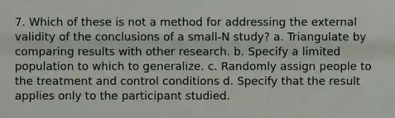 7. Which of these is not a method for addressing the external validity of the conclusions of a small-N study? a. Triangulate by comparing results with other research. b. Specify a limited population to which to generalize. c. Randomly assign people to the treatment and control conditions d. Specify that the result applies only to the participant studied.