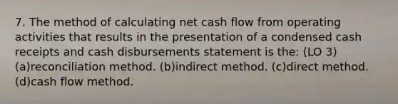 7. The method of calculating net cash flow from operating activities that results in the presentation of a condensed cash receipts and cash disbursements statement is the: (LO 3) (a)reconciliation method. (b)indirect method. (c)direct method. (d)cash flow method.