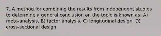 7. A method for combining the results from independent studies to determine a general conclusion on the topic is known as: A) meta-analysis. B) factor analysis. C) longitudinal design. D) cross-sectional design.