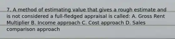 7. A method of estimating value that gives a rough estimate and is not considered a full-fledged appraisal is called: A. Gross Rent Multiplier B. Income approach C. Cost approach D. Sales comparison approach