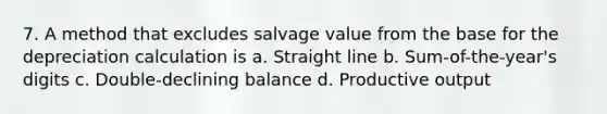 7. A method that excludes salvage value from the base for the depreciation calculation is a. Straight line b. Sum-of-the-year's digits c. Double-declining balance d. Productive output